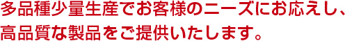 多品種少量生産でお客様のニーズにお応えし、高品質な製品をご提供いたします。